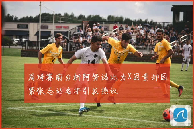 周琦赛前分析阿努诺比为X因素却因紧张忘记名字引发热议