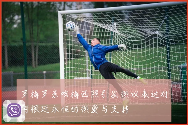 罗梅罗亲吻梅西照引发热议表达对阿根廷永恒的热爱与支持