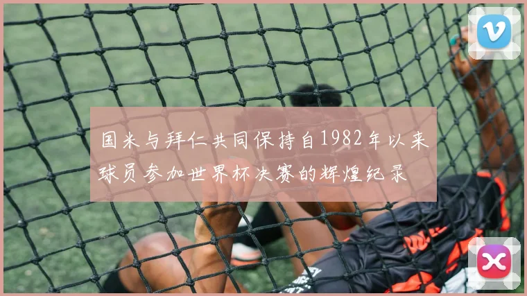 国米与拜仁共同保持自1982年以来球员参加世界杯决赛的辉煌纪录