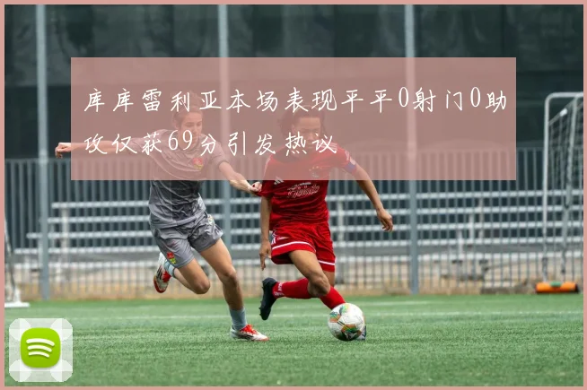 库库雷利亚本场表现平平0射门0助攻仅获69分引发热议