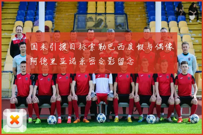 国米引援目标索勒巴西度假与偶像阿德里亚诺亲密合影留念