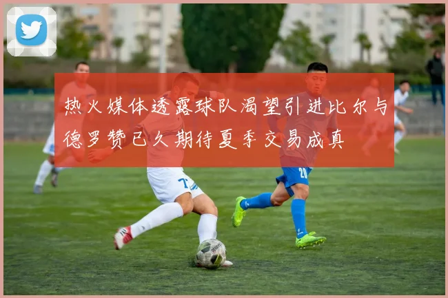 热火媒体透露球队渴望引进比尔与德罗赞已久期待夏季交易成真