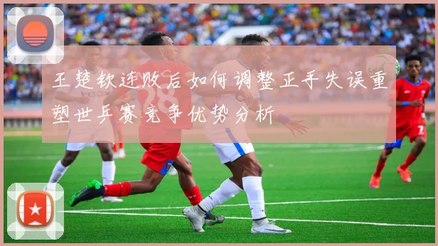王楚钦连败后如何调整正手失误重塑世乒赛竞争优势分析