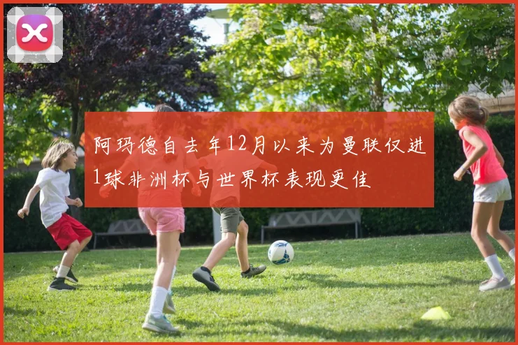 阿玛德自去年12月以来为曼联仅进1球非洲杯与世界杯表现更佳