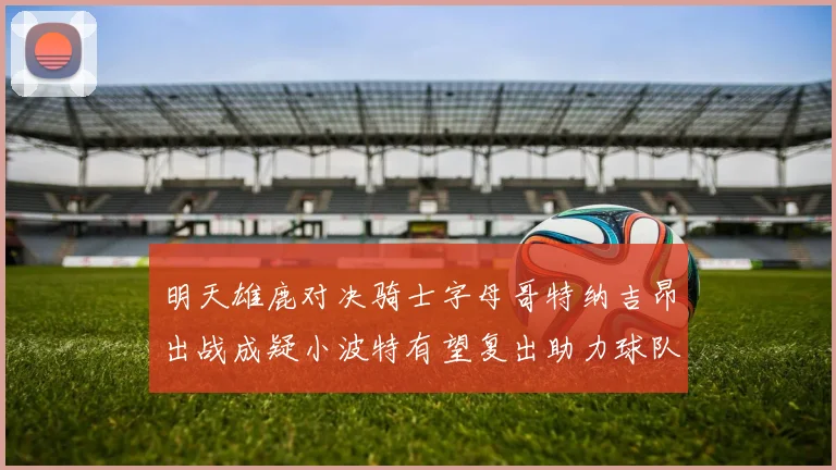 明天雄鹿对决骑士字母哥特纳吉昂出战成疑小波特有望复出助力球队
