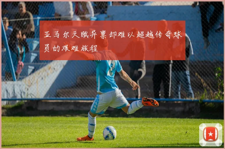 亚马尔天赋异禀却难以超越传奇球员的艰难旅程