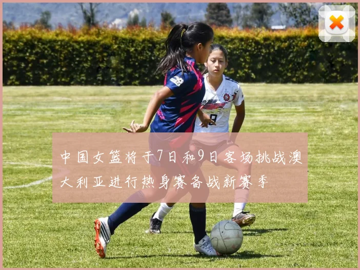 中国女篮将于7日和9日客场挑战澳大利亚进行热身赛备战新赛季