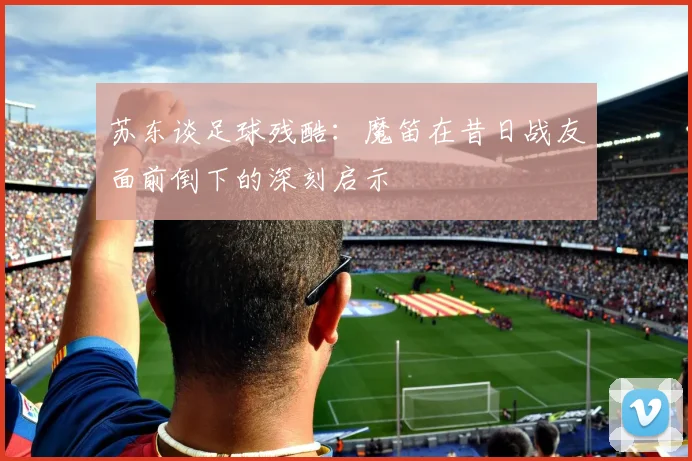 苏东谈足球残酷：魔笛在昔日战友面前倒下的深刻启示