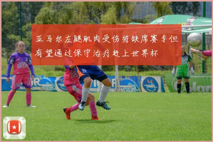 亚马尔左腿肌肉受伤将缺席赛季但有望通过保守治疗赶上世界杯