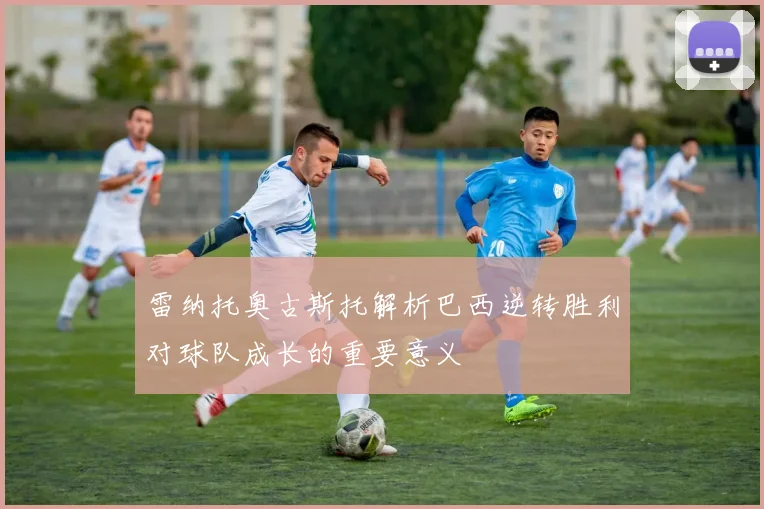 雷纳托奥古斯托解析巴西逆转胜利对球队成长的重要意义