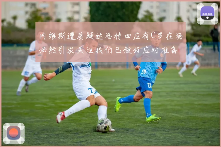 内维斯遭质疑达洛特回应有C罗在场必然引发关注我们已做好应对准备