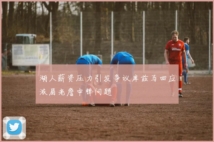 湖人薪资压力引发争议库兹马回应浓眉老詹中锋问题