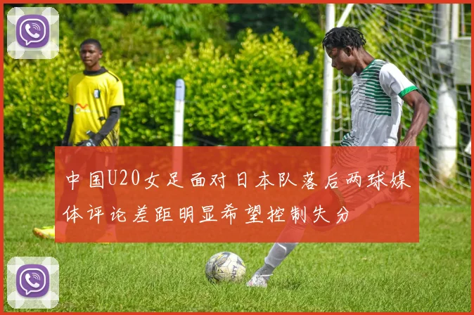 中国U20女足面对日本队落后两球媒体评论差距明显希望控制失分