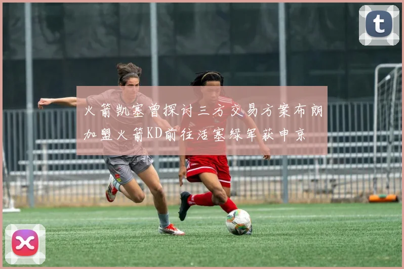 火箭凯塞曾探讨三方交易方案布朗加盟火箭KD前往活塞绿军获申京