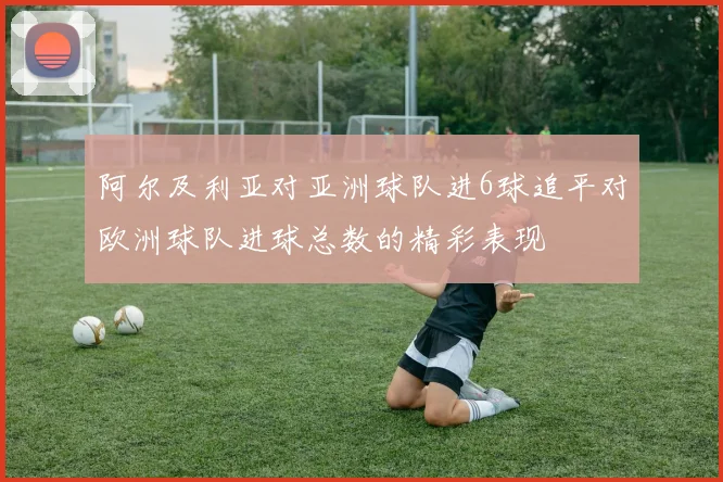 阿尔及利亚对亚洲球队进6球追平对欧洲球队进球总数的精彩表现