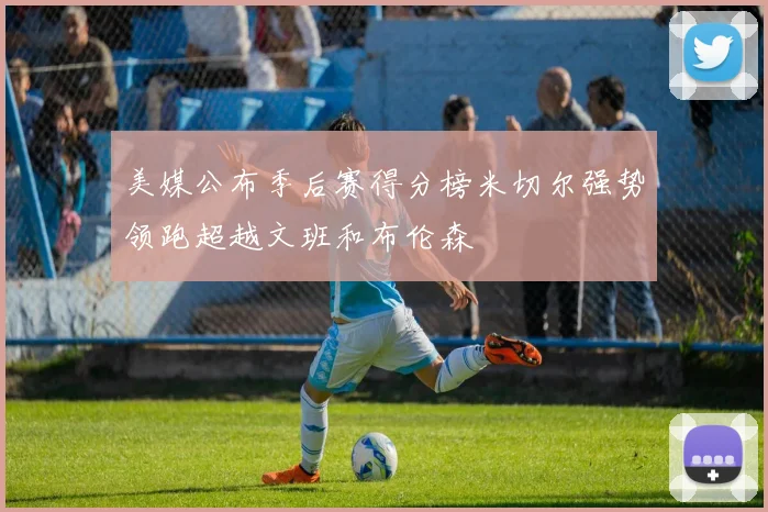 美媒公布季后赛得分榜米切尔强势领跑超越文班和布伦森