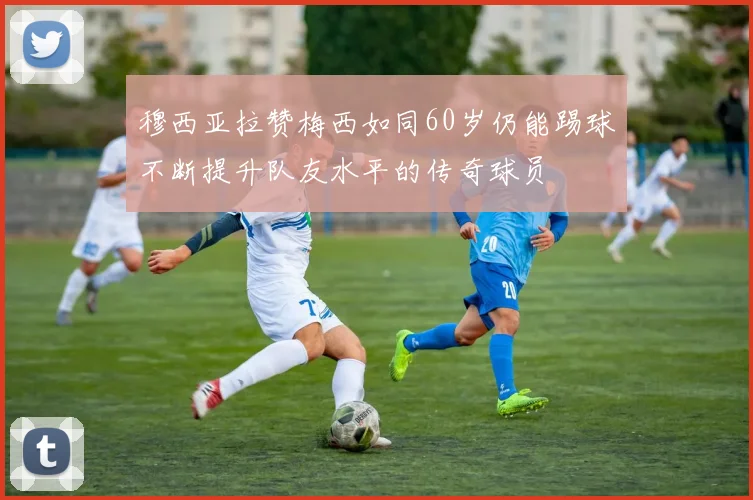 穆西亚拉赞梅西如同60岁仍能踢球不断提升队友水平的传奇球员