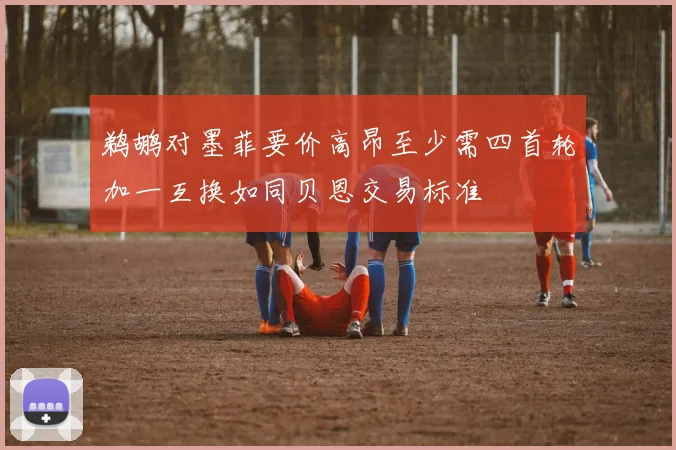 鹈鹕对墨菲要价高昂至少需四首轮加一互换如同贝恩交易标准