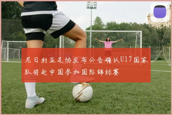 尼日利亚足协发布公告确认U17国家队将赴中国参加国际锦标赛
