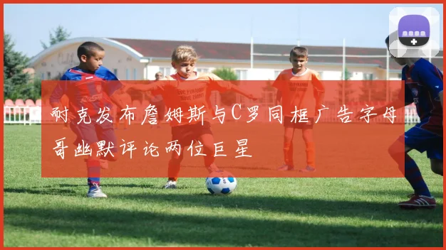 耐克发布詹姆斯与C罗同框广告字母哥幽默评论两位巨星