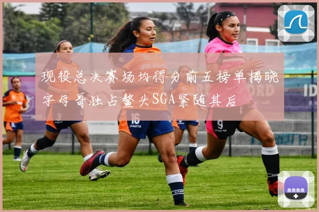现役总决赛场均得分前五榜单揭晓字母哥独占鳌头SGA紧随其后